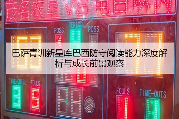 巴萨青训新星库巴西防守阅读能力深度解析与成长前景观察